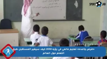 «فرص واعدة» تعليم عالمي في رؤية 2030 كيف سيغير المستقبل طرق التعلم حول العالم